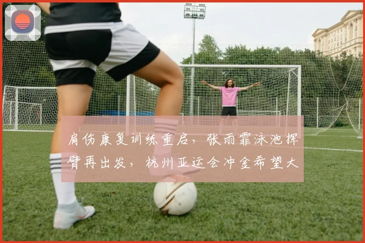 肩伤康复训练重启，张雨霏泳池挥臂再出发，杭州亚运会冲金希望大增