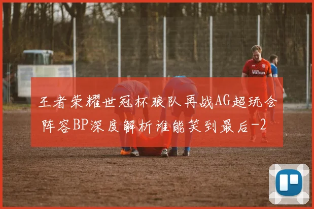 王者荣耀世冠杯狼队再战AG超玩会 阵容BP深度解析谁能笑到最后
