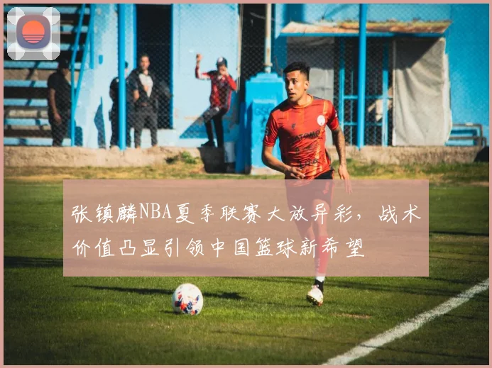张镇麟NBA夏季联赛大放异彩，战术价值凸显引领中国篮球新希望