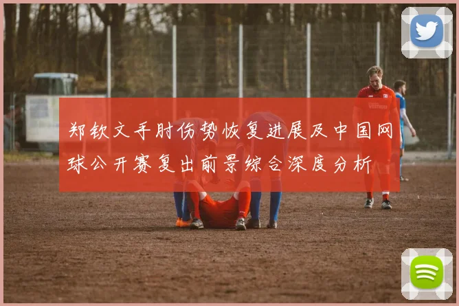 郑钦文手肘伤势恢复进展及中国网球公开赛复出前景综合深度分析