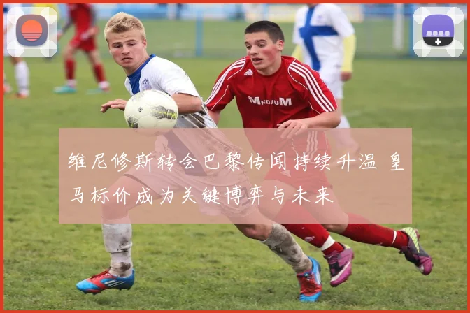 维尼修斯转会巴黎传闻持续升温 皇马标价成为关键博弈与未来