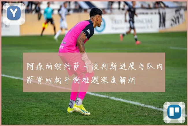 阿森纳续约萨卡谈判新进展与队内薪资结构平衡难题深度解析