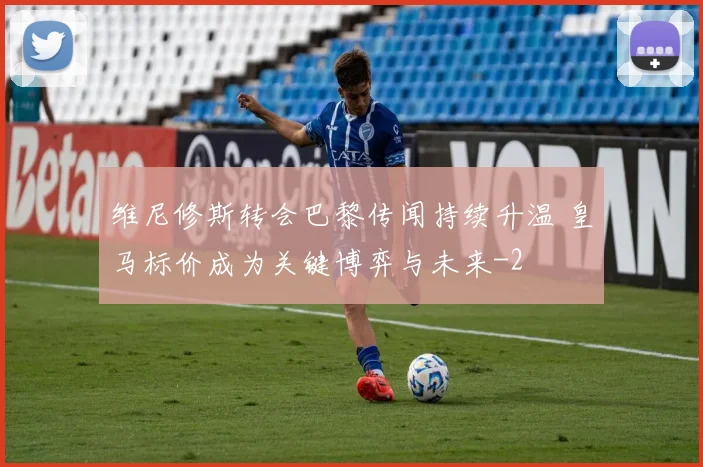 维尼修斯转会巴黎传闻持续升温 皇马标价成为关键博弈与未来