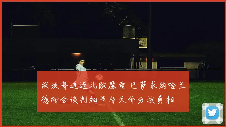 诺坎普追逐北欧魔童 巴萨求购哈兰德转会谈判细节与天价分歧真相