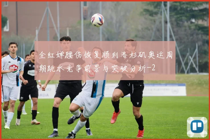 全红婵腰伤恢复顺利洛杉矶奥运周期跳水竞争前景与突破分析