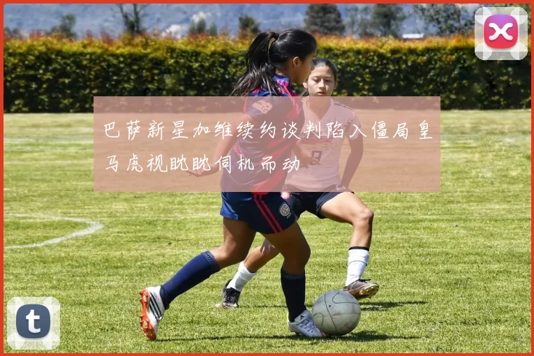 巴萨新星加维续约谈判陷入僵局皇马虎视眈眈伺机而动