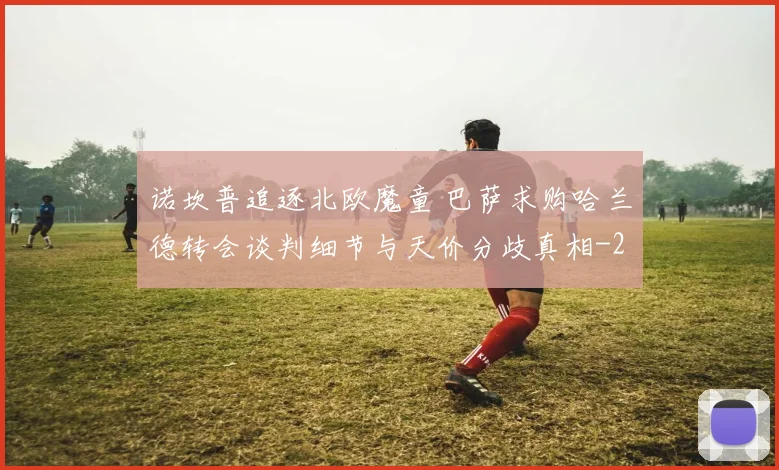 诺坎普追逐北欧魔童 巴萨求购哈兰德转会谈判细节与天价分歧真相