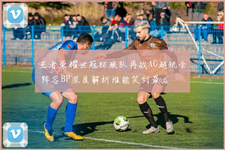 王者荣耀世冠杯狼队再战AG超玩会 阵容BP深度解析谁能笑到最后