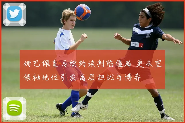 姆巴佩皇马续约谈判陷僵局 更衣室领袖地位引发高层担忧与博弈