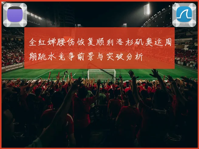 全红婵腰伤恢复顺利洛杉矶奥运周期跳水竞争前景与突破分析