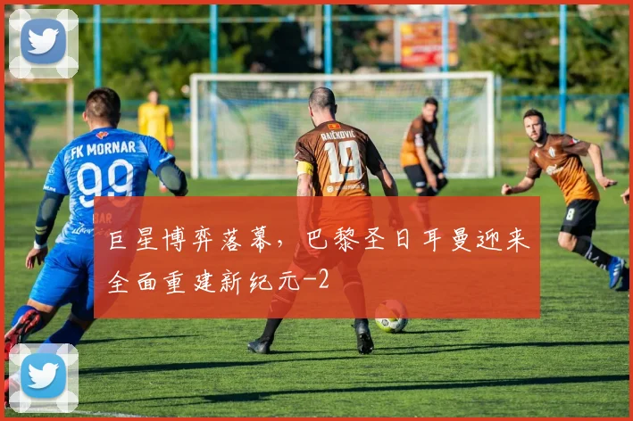 巨星博弈落幕，巴黎圣日耳曼迎来全面重建新纪元