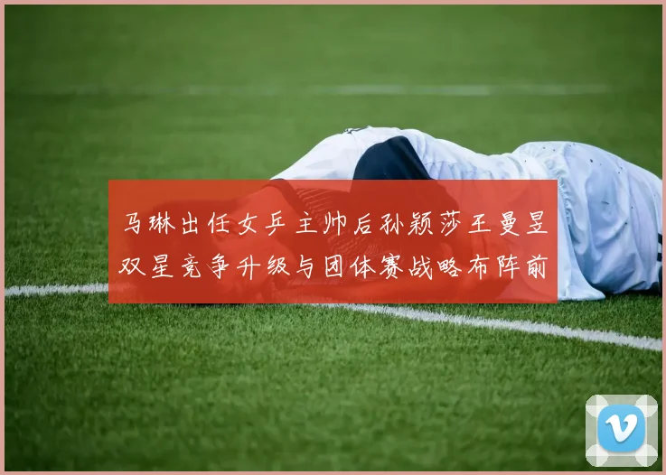 马琳出任女乒主帅后孙颖莎王曼昱双星竞争升级与团体赛战略布阵前瞻性探索