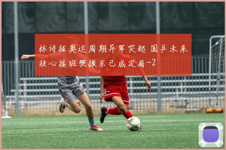 林诗栋奥运周期异军突起 国乒未来核心接班樊振东已成定局