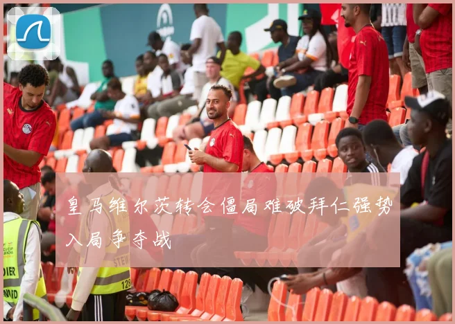 皇马维尔茨转会僵局难破拜仁强势入局争夺战