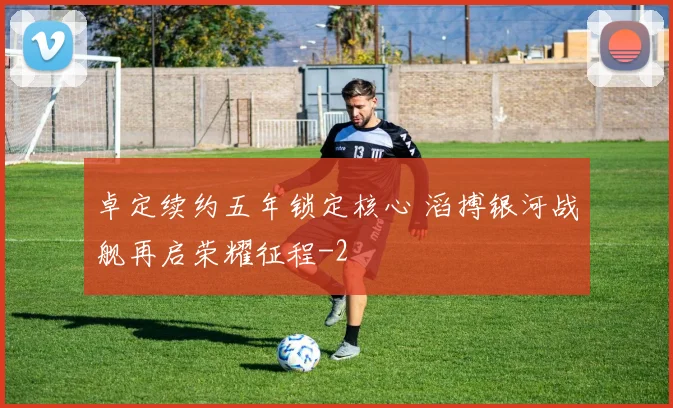 卓定续约五年锁定核心 滔搏银河战舰再启荣耀征程