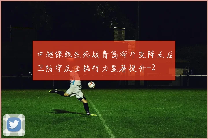 中超保级生死战青岛海牛变阵五后卫防守反击执行力显著提升