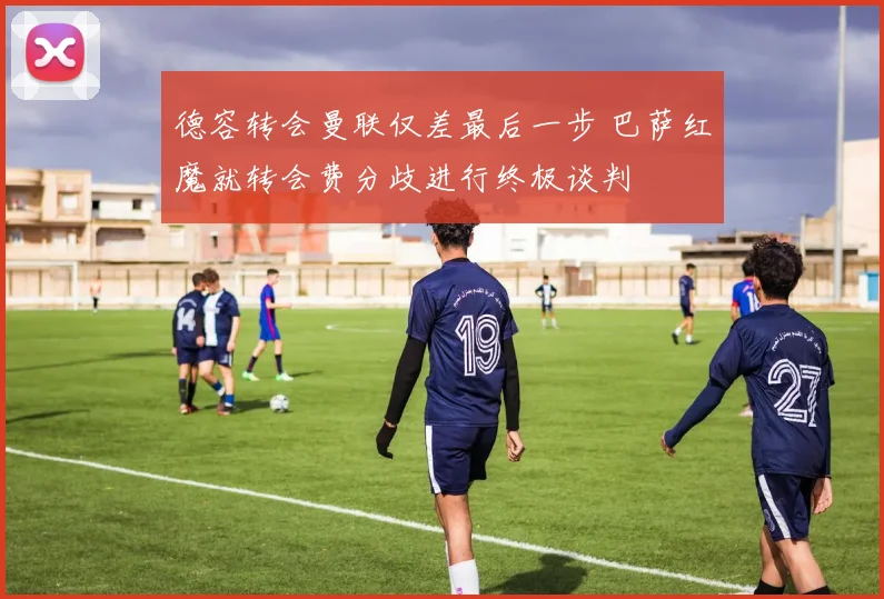 德容转会曼联仅差最后一步 巴萨红魔就转会费分歧进行终极谈判