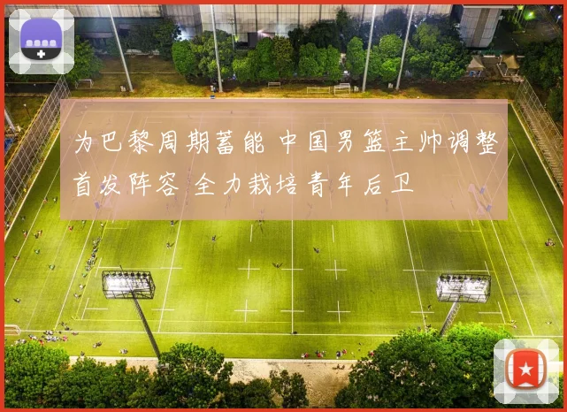 为巴黎周期蓄能 中国男篮主帅调整首发阵容 全力栽培青年后卫