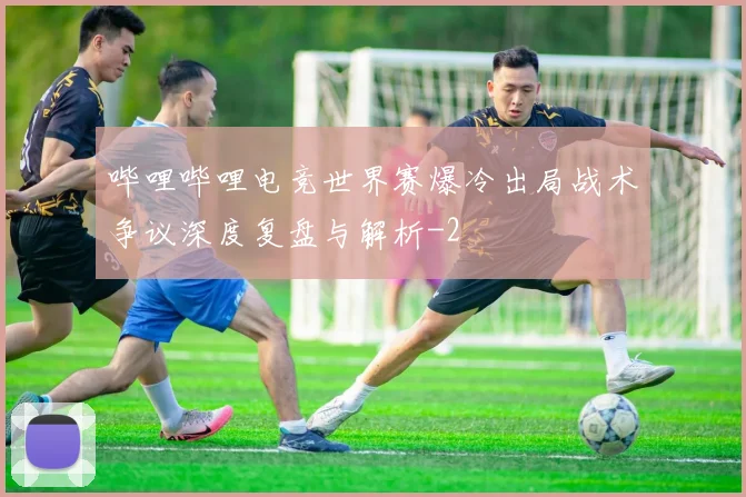 哔哩哔哩电竞世界赛爆冷出局战术争议深度复盘与解析
