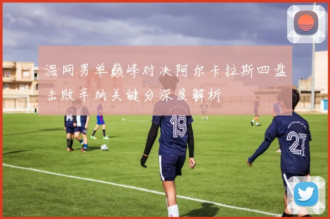 温网男单巅峰对决阿尔卡拉斯四盘击败辛纳关键分深度解析