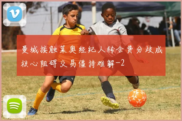 曼城接触莱奥经纪人转会费分歧成核心阻碍交易僵持难解