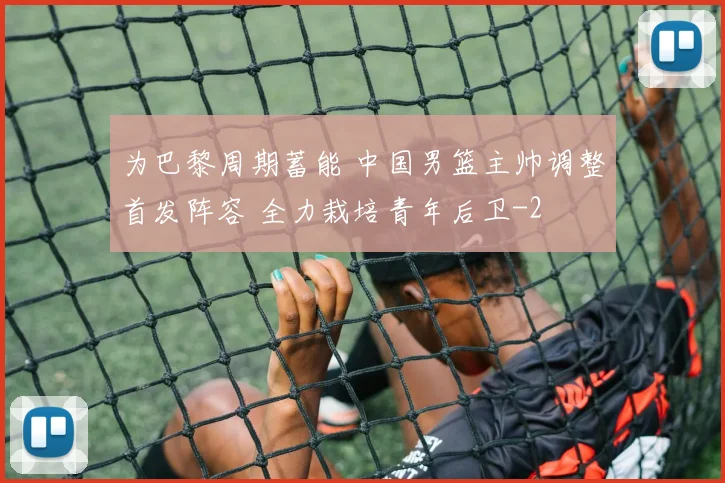 为巴黎周期蓄能 中国男篮主帅调整首发阵容 全力栽培青年后卫