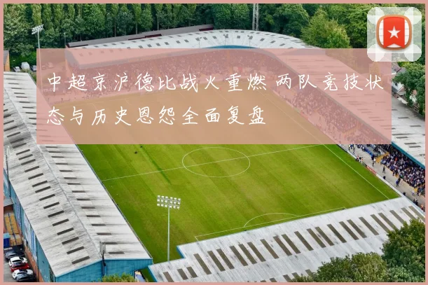 中超京沪德比战火重燃 两队竞技状态与历史恩怨全面复盘