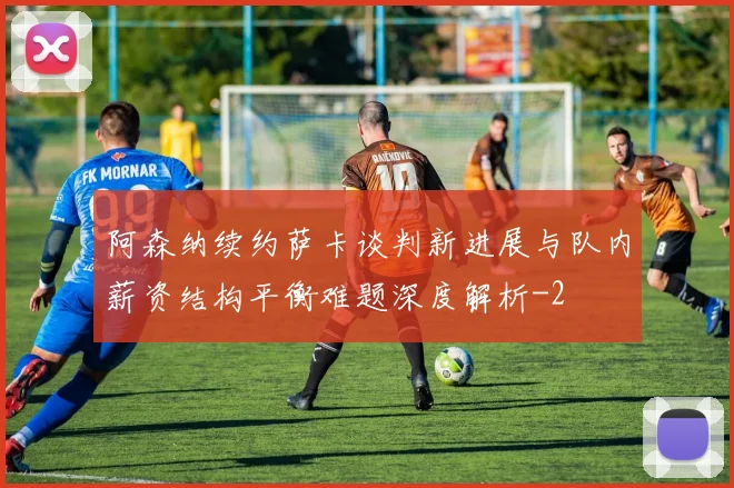 阿森纳续约萨卡谈判新进展与队内薪资结构平衡难题深度解析