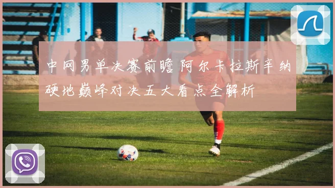 中网男单决赛前瞻 阿尔卡拉斯辛纳硬地巅峰对决五大看点全解析