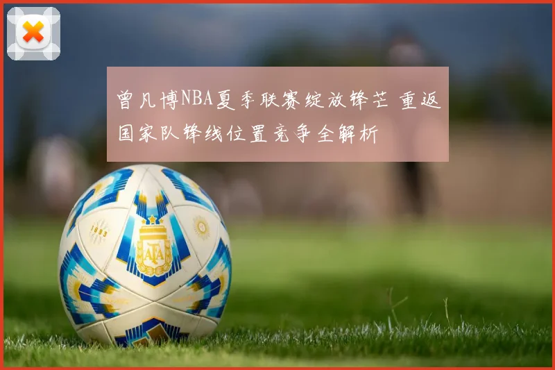 曾凡博NBA夏季联赛绽放锋芒 重返国家队锋线位置竞争全解析