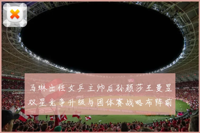 马琳出任女乒主帅后孙颖莎王曼昱双星竞争升级与团体赛战略布阵前瞻性探索