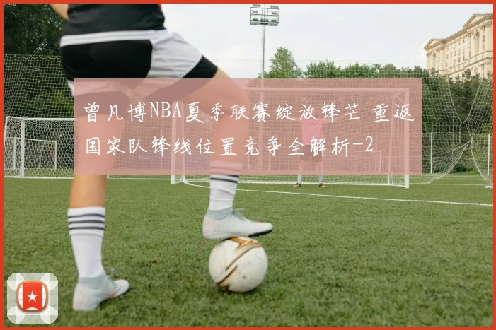 曾凡博NBA夏季联赛绽放锋芒 重返国家队锋线位置竞争全解析