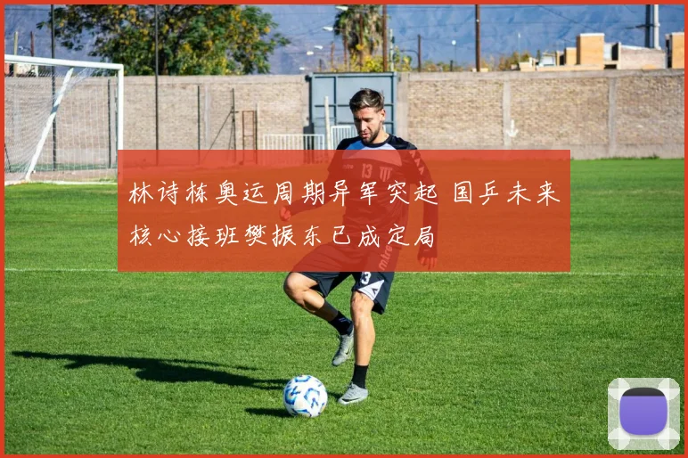 林诗栋奥运周期异军突起 国乒未来核心接班樊振东已成定局