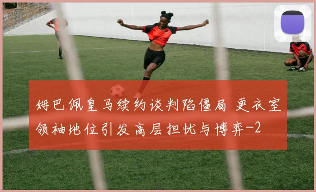 姆巴佩皇马续约谈判陷僵局 更衣室领袖地位引发高层担忧与博弈