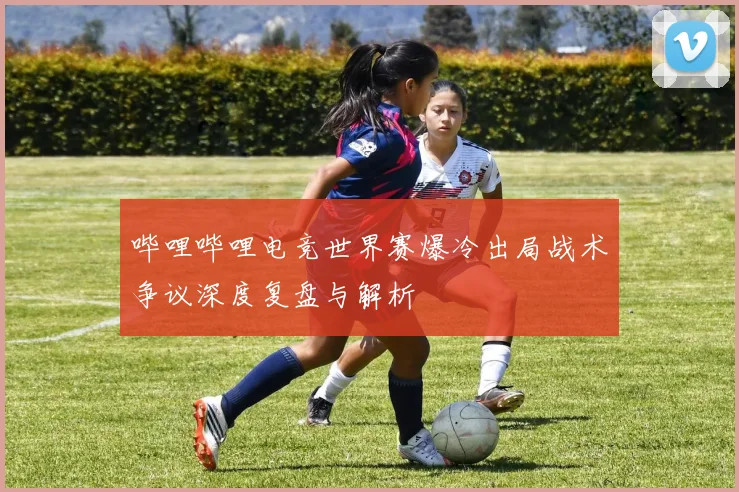 哔哩哔哩电竞世界赛爆冷出局战术争议深度复盘与解析