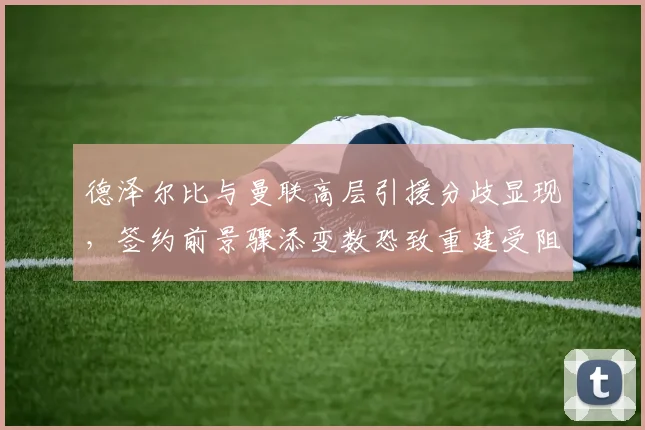 德泽尔比与曼联高层引援分歧显现,签约前景骤添变数恐致重建受阻