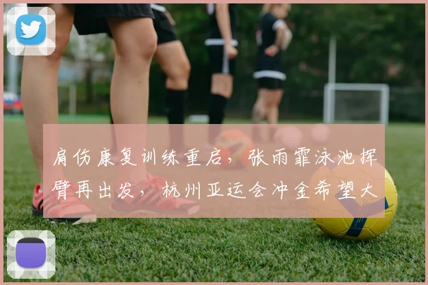 肩伤康复训练重启，张雨霏泳池挥臂再出发，杭州亚运会冲金希望大增