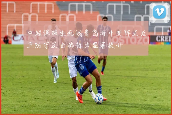 中超保级生死战青岛海牛变阵五后卫防守反击执行力显著提升