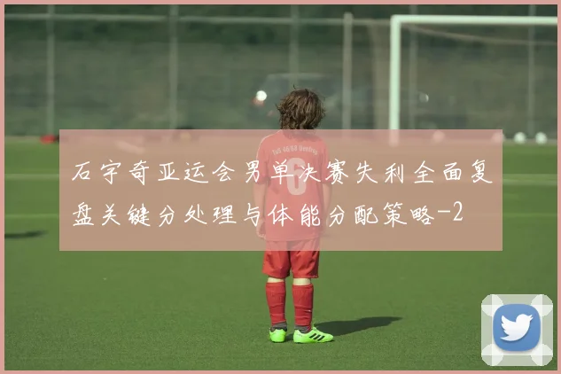 石宇奇亚运会男单决赛失利全面复盘关键分处理与体能分配策略