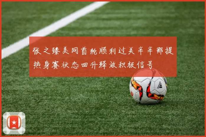 张之臻美网首轮顺利过关辛辛那提热身赛状态回升释放积极信号