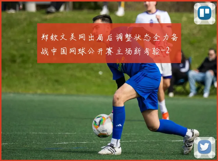郑钦文美网出局后调整状态全力备战中国网球公开赛主场新考验