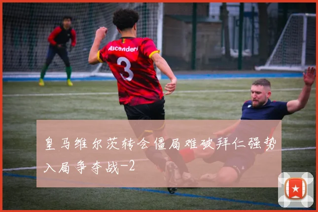 皇马维尔茨转会僵局难破拜仁强势入局争夺战