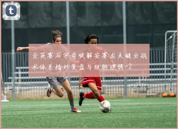 全英赛石宇奇破解安赛龙关键分战术体系精妙复盘与致胜逻辑