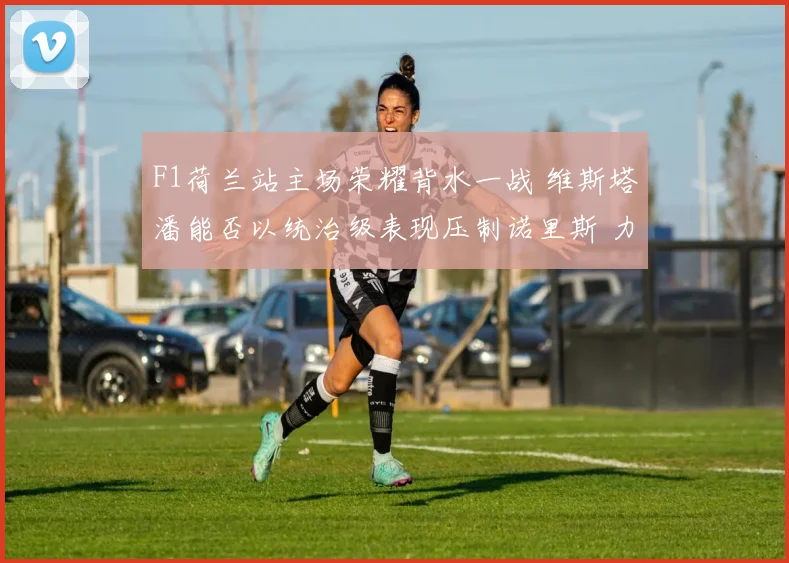 F1荷兰站主场荣耀背水一战 维斯塔潘能否以统治级表现压制诺里斯 力保赞德沃特不败纪录 成就四连冠伟业