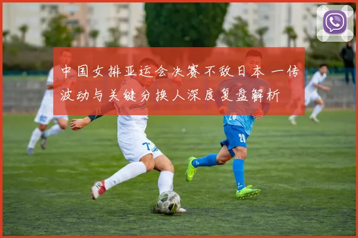 中国女排亚运会决赛不敌日本 一传波动与关键分换人深度复盘解析