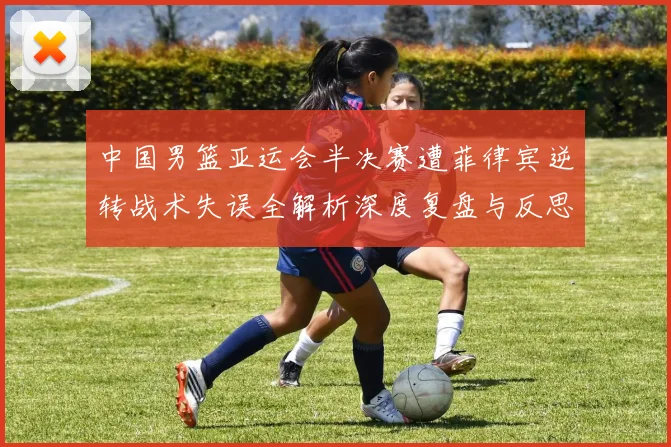 中国男篮亚运会半决赛遭菲律宾逆转战术失误全解析深度复盘与反思